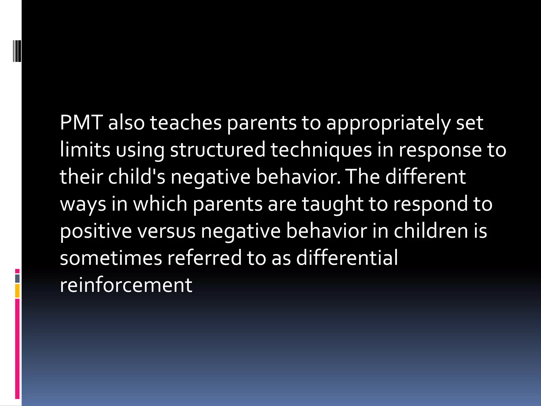 PMT also teaches parents to appropriately set
limits using structured techniques in response to
their child's negative behavior.The different
ways in which parents are taught to respond to
positive versus negative behavior in children is
sometimes referred to as differential
reinforcement
 