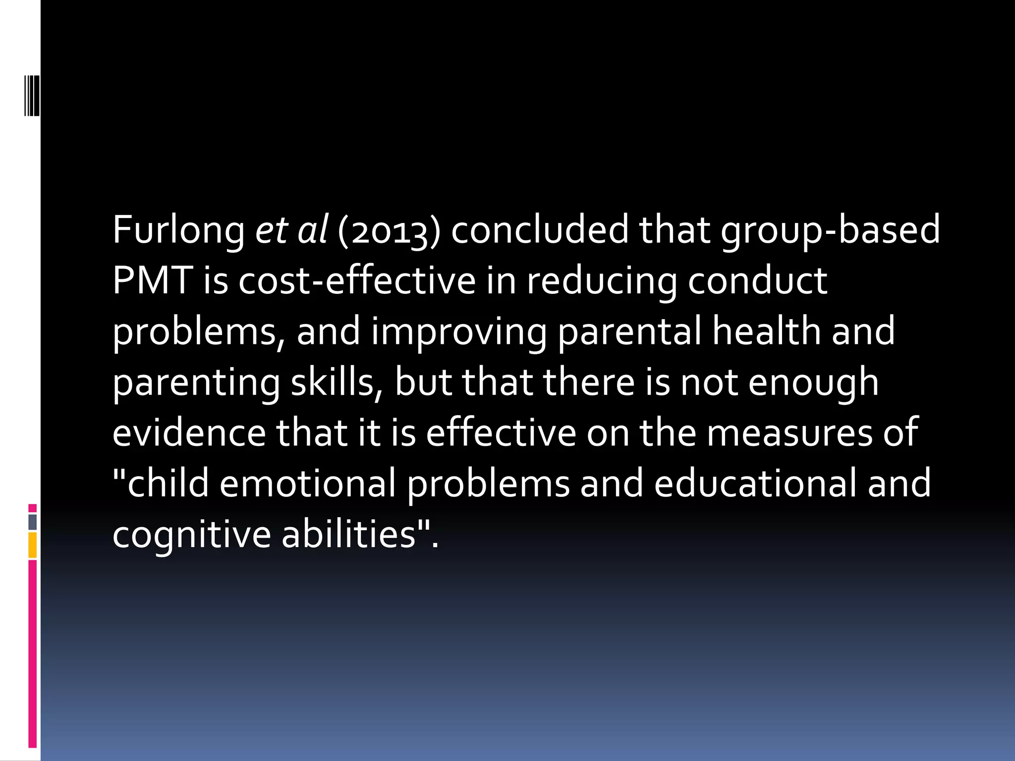 Furlong et al (2013) concluded that group-based
PMT is cost-effective in reducing conduct
problems, and improving parental health and
parenting skills, but that there is not enough
evidence that it is effective on the measures of
"child emotional problems and educational and
cognitive abilities".
 