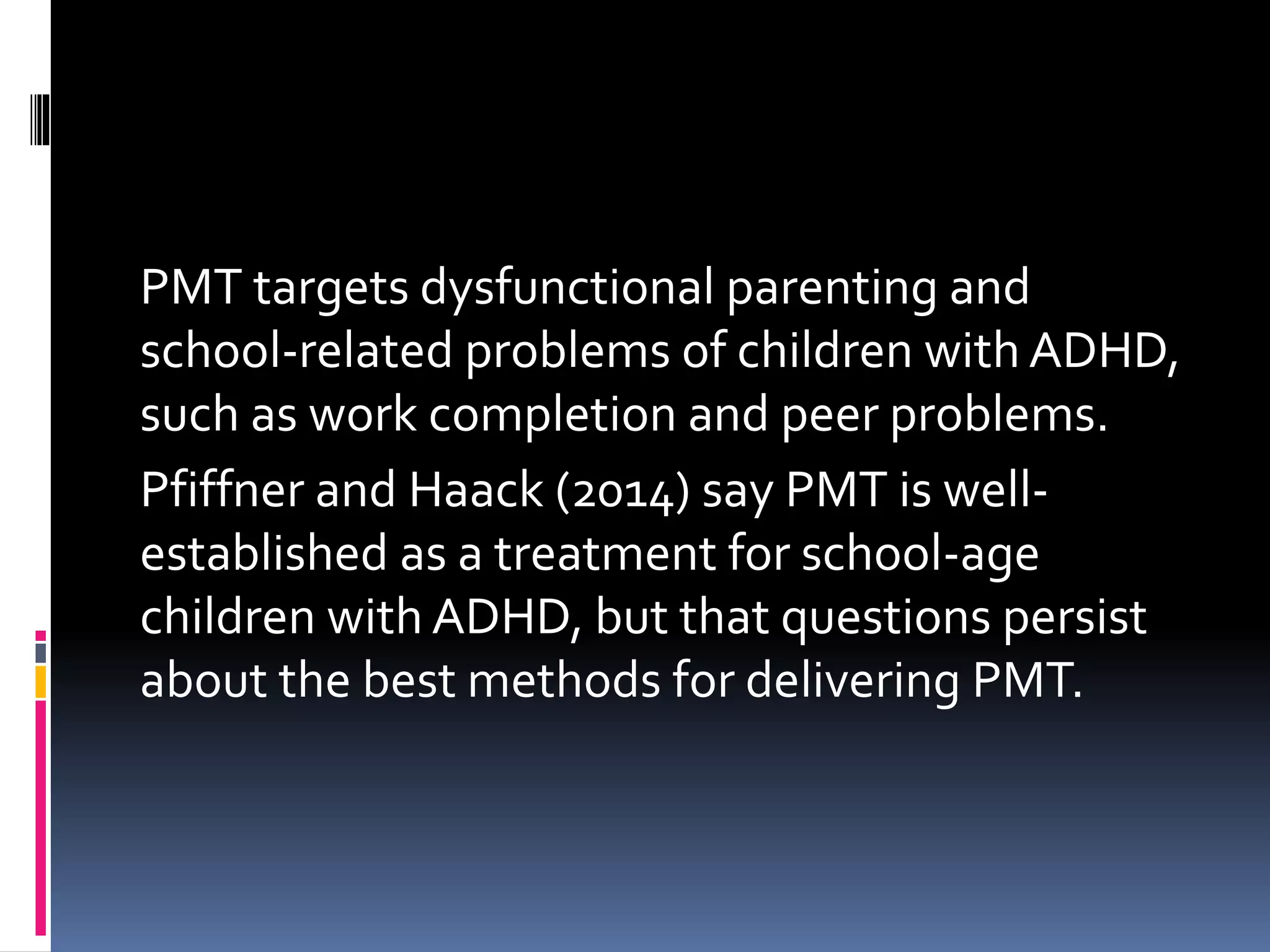 PMT targets dysfunctional parenting and
school-related problems of children with ADHD,
such as work completion and peer problems.
Pfiffner and Haack (2014) say PMT is well-
established as a treatment for school-age
children with ADHD, but that questions persist
about the best methods for delivering PMT.
 
