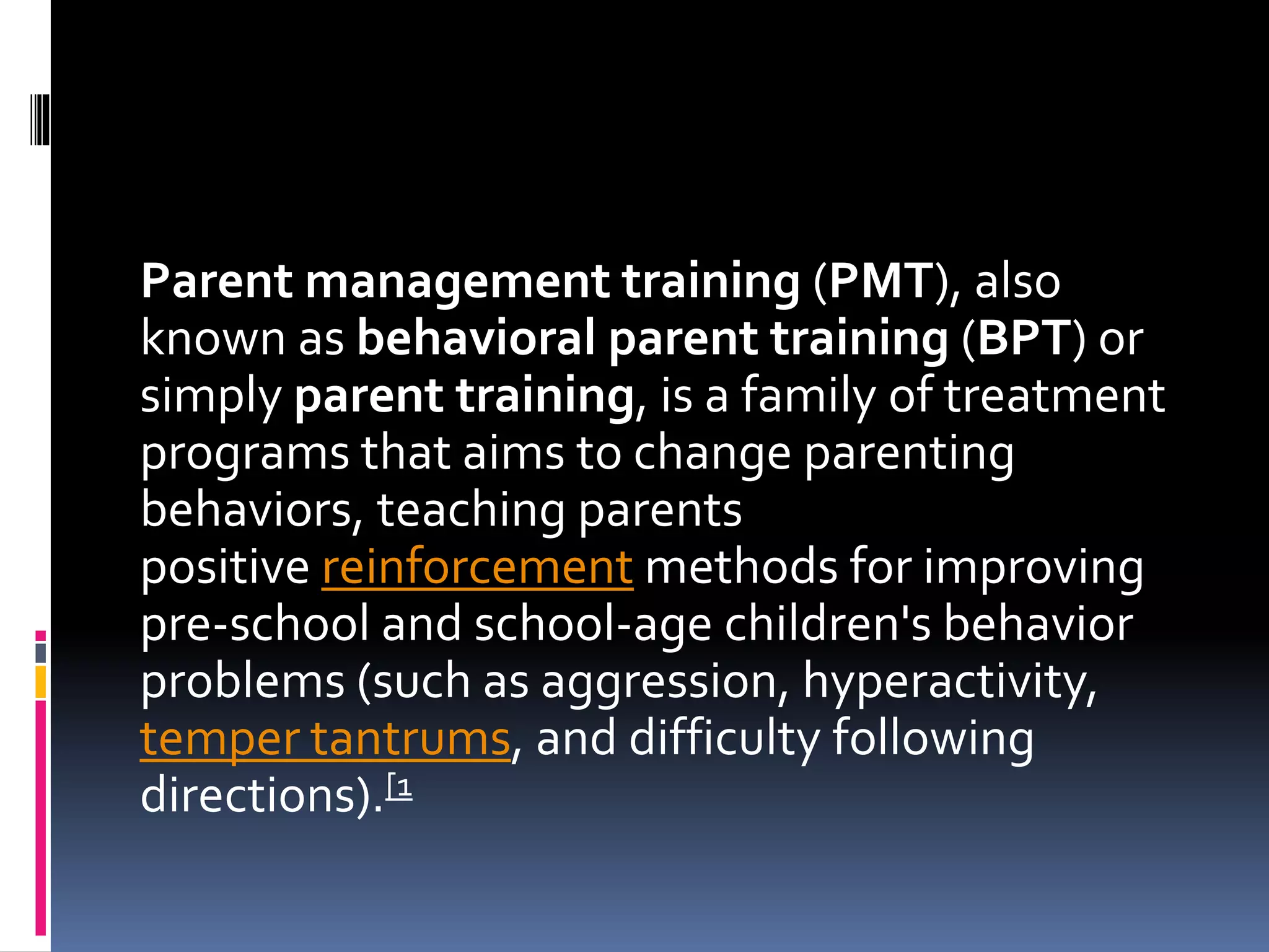 Parent management training (PMT), also
known as behavioral parent training (BPT) or
simply parent training, is a family of treatment
programs that aims to change parenting
behaviors, teaching parents
positive reinforcement methods for improving
pre-school and school-age children's behavior
problems (such as aggression, hyperactivity,
temper tantrums, and difficulty following
directions).[1
 