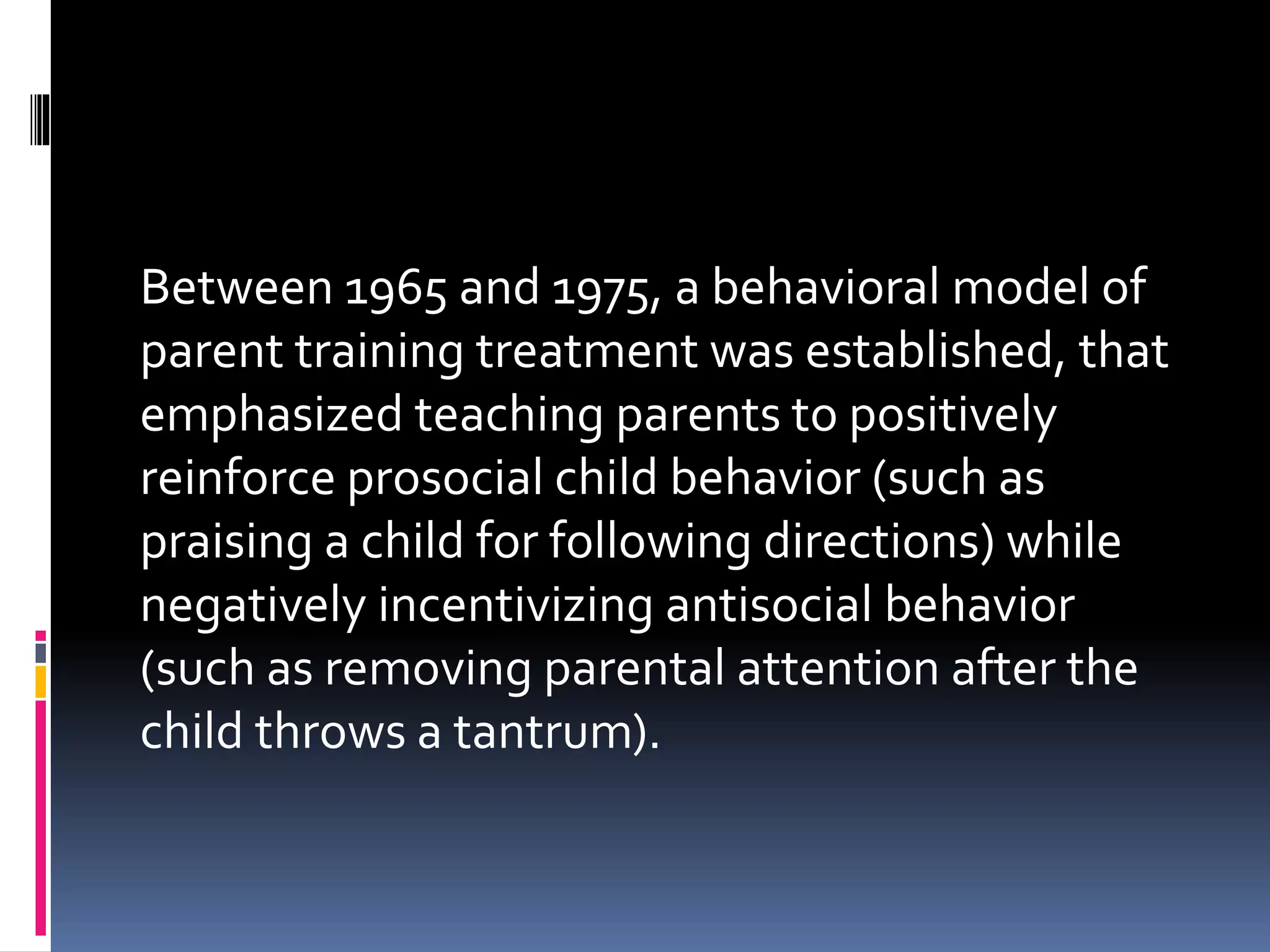 Between 1965 and 1975, a behavioral model of
parent training treatment was established, that
emphasized teaching parents to positively
reinforce prosocial child behavior (such as
praising a child for following directions) while
negatively incentivizing antisocial behavior
(such as removing parental attention after the
child throws a tantrum).
 