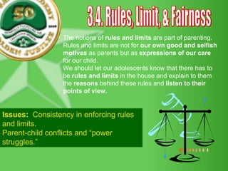 3.4. Rules, Limit, & Fairness The notions of  rules and limits  are part of parenting.  Rules and limits are not for  our own good and selfish motives  as parents but as  expressions of our care  for our child. We should let our adolescents know that there has to be  rules and limits  in the house and explain to them the  reasons  behind these rules and  listen to their points of view. Issues:  Consistency in enforcing rules  and limits. Parent-child conflicts and “power  struggles.” 
