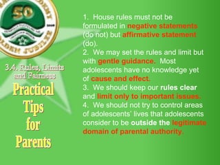 Practical Tips for Parents 1.  House rules must not be formulated in  negative statements  (do not) but  affirmative statement  (do). 2.  We may set the rules and limit but with  gentle guidance.   Most adolescents have no knowledge yet of  cause and effect.   3.  We should keep our  rules clear  and  limit only to important issues. 4.  We should not   try to control areas of adolescents’ lives that adolescents consider to be  outside the  legitimate domain of parental authority. 3.4. Rules, Limits and Fairness 