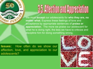 3.5. Affection and Appreciation We must  accept  our adolescents for  who they are, no matter what . Express these feelings of love and acceptance by appropriate sentences of  praise or appreciation .  The more we praise our adolescent for what he is doing right, the less we have to criticize and discipline him for doing something wrong. Issues:   How often do we show our affection, love, and appreciation to our adolescents? 