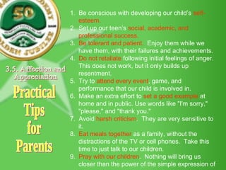 Practical Tips for Parents 1.  Be conscious with developing our child’s  self-esteem. 2.  Set up our teen’s  social, academic, and professional success. 3.  Be tolerant and patient.   Enjoy them while we have them, with their failures and achievements. 4.  Do not retaliate  following initial feelings of anger.  This does not work, but it only builds up resentment. 5.  Try to  attend every event , game, and performance that our child is involved in. 6.  Make an extra effort to  set a good example  at home and in public. Use words like "I'm sorry," "please," and "thank you." 7.  Avoid  harsh criticism .  They are very sensitive to it. 8.  Eat meals together  as a family, without the distractions of the TV or cell phones.  Take this time to just talk to our children. 9.  Pray with our children .  Nothing will bring us closer than the power of the simple expression of prayer. 3.5. Affection and  Appreciation 