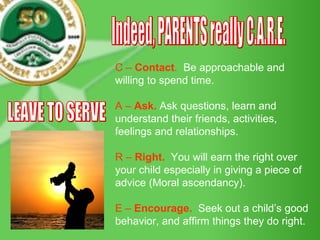 C –  Contact .   Be approachable and willing to spend time. A –  Ask.  Ask questions, learn and understand their friends, activities, feelings and relationships. R –  Right.   You will earn the right over your child especially in giving a piece of advice (Moral ascendancy). E –  Encourage.   Seek out a child’s good behavior, and affirm things they do right. Indeed, PARENTS really C.A.R.E. LEAVE TO SERVE 