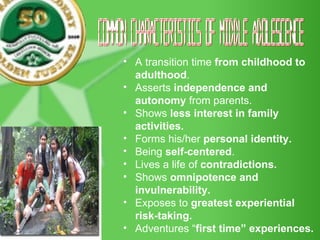 Common Characteristics of Middle Adolescence A transition time  from childhood to adulthood . Asserts  independence and autonomy  from parents. Shows  less interest in family activities. Forms his/her  personal identity. Being  self-centered . Lives a life of  contradictions.   Shows  omnipotence and invulnerability.   Exposes to  greatest experiential risk-taking.   Adventures “ first time” experiences. 