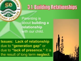 3.1. Building Relationships Parenting is about  building a relationship  with our child.  Issues:   Lack of relationship  due to  “generation gap”  or due to  “lack of presence.”  It is the result of long term  neglect . 