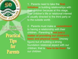 1.  Parents need to take the  first initiative  in building relationships with their children because at this stage, their children’s life or relational interest is usually directed to the third party or to the outside world. 2.  Parents must make a  commitment   to having a relationship with their children.  Parenting is  not just a matter of providing our children’s basic and physical needs  (money figure) but of building a strong foundation relational aspect with our children; that is  “ how to be there ”  for our children. Practical Tips for Parents 3.1. Building Relationships 