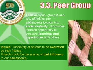 3.3. Peer Group To have a peer group is one way of helping our adolescents to grow into  social maturity.  It provides them an opportunity to compare  learnings and experiences  with others. Issues:  Insecurity of parents to be  overrated  by their friends. Friends could be the source of  bad influence  to our adolescents.  