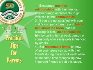 Practical Tips for Parents 1.  Encourage  positive relationships  with their friends.  2.  Encourage adolescents to get involved in the  communities.  3.  If you are not satisfied with your child's company then try and  talk to him about the harm  that it is causing to him.  Do not humiliate  him  by calling him a weak person or somebody who easily gets influenced by others. 4.  Set  reasonable limits  on how often your teens can go with their friends during the school week while at the same time recognizing how important friends are at this stage. 3.3. Peer Group 
