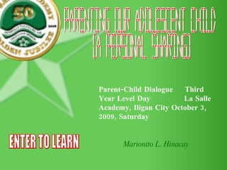 Parenting our Adolescent Child (A Personal Sharing) Parent-Child Dialogue  Third Year Level Day  La Salle Academy, Iligan City October 3, 2009, Saturday Marionito L. Hinacay ENTER TO LEARN 
