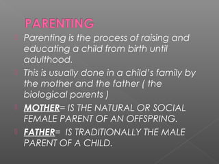  Parenting is the process of raising and
  educating a child from birth until
  adulthood.
 This is usually done in a child’s family by
  the mother and the father ( the
  biological parents )
 MOTHER= IS THE NATURAL OR SOCIAL
  FEMALE PARENT OF AN OFFSPRING.
 FATHER= IS TRADITIONALLY THE MALE
  PARENT OF A CHILD.
 