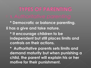    1. Authoritative   parenting
   * Democratic or balance parenting.
Ii has a give and take nature.
   * It encourage children to be
   independent but still places limits and
   controls on their actions.
   * Authoritative parents sets limits and
   demand maturity but when punishing a
   child, the parent will explain his or her
   motive for their punishment.
 