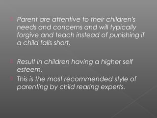    Parent are attentive to their children's
    needs and concerns and will typically
    forgive and teach instead of punishing if
    a child falls short.

 Result in children having a higher self
  esteem.
 This is the most recommended style of
  parenting by child rearing experts.
 