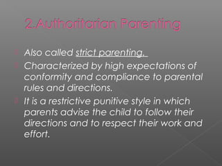  Also called strict parenting.
 Characterized by high expectations of
  conformity and compliance to parental
  rules and directions.
 It is a restrictive punitive style in which
  parents advise the child to follow their
  directions and to respect their work and
  effort.
 