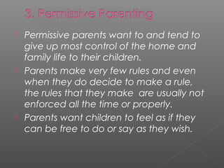  Permissive parents want to and tend to
  give up most control of the home and
  family life to their children.
 Parents make very few rules and even
  when they do decide to make a rule,
  the rules that they make are usually not
  enforced all the time or properly.
 Parents want children to feel as if they
  can be free to do or say as they wish.
 