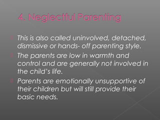  This is also called uninvolved, detached,
  dismissive or hands- off parenting style.
 The parents are low in warmth and
  control and are generally not involved in
  the child’s life.
 Parents are emotionally unsupportive of
  their children but will still provide their
  basic needs.
 