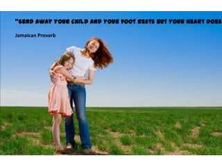 Send away your child and your foot rests but your heart does

Jamaican Proverb
 