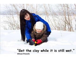 Get the clay while it is still wet.
African Proverb
 