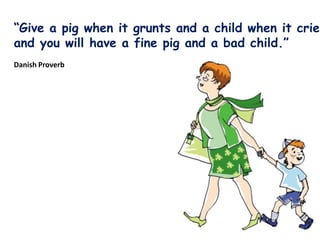 Give a pig when it grunts and a child when it cries
and you will have a fine pig and a bad child.
Danish Proverb
 