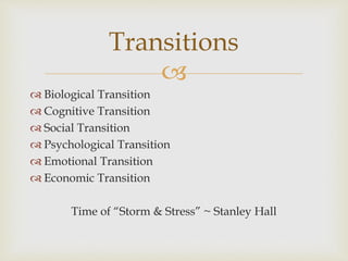 
 Biological Transition
 Cognitive Transition
 Social Transition
 Psychological Transition
 Emotional Transition
 Economic Transition
Time of “Storm & Stress” ~ Stanley Hall
Transitions
 