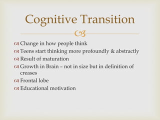 
 Change in how people think
 Teens start thinking more profoundly & abstractly
 Result of maturation
 Growth in Brain – not in size but in definition of
creases
 Frontal lobe
 Educational motivation
Cognitive Transition
 