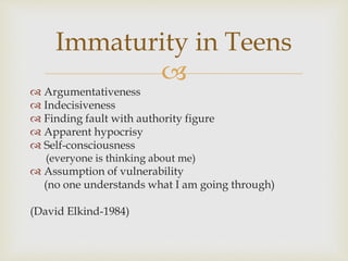 
 Argumentativeness
 Indecisiveness
 Finding fault with authority figure
 Apparent hypocrisy
 Self-consciousness
(everyone is thinking about me)
 Assumption of vulnerability
(no one understands what I am going through)
(David Elkind-1984)
Immaturity in Teens
 