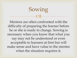 
Mentors are often confronted with the
difficulty of preparing the learner before
he or she is ready to change. Sowing is
necessary when you know that what you
say may not be understood or even
acceptable to learners at first but will
make sense and have value to the mentee
when the situation requires it.
Sowing
 