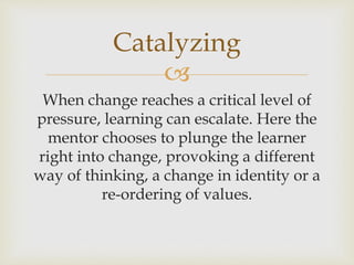 
When change reaches a critical level of
pressure, learning can escalate. Here the
mentor chooses to plunge the learner
right into change, provoking a different
way of thinking, a change in identity or a
re-ordering of values.
Catalyzing
 