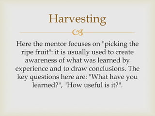 
Here the mentor focuses on "picking the
ripe fruit": it is usually used to create
awareness of what was learned by
experience and to draw conclusions. The
key questions here are: "What have you
learned?", "How useful is it?".
Harvesting
 