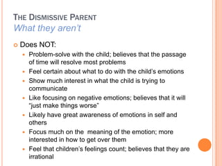 THE DISMISSIVE PARENT
What they arent
?   Does NOT:
    ?   Problem-solve with the child; believes that the passage
        of time will resolve most problems
    ?   Feel certain about what to do with the child?s emotions
    ?   Show much interest in what the child is trying to
        communicate
    ?   Like focusing on negative emotions; believes that it will
        just make things worse
    ?   Likely have great awareness of emotions in self and
        others
    ?   Focus much on the meaning of the emotion; more
        interested in how to get over them
    ?   Feel that children?s feelings count; believes that they are
        irrational
 