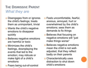THE DISMISSIVE PARENT
What they are
? Disengages from or ignores     ? Feels uncomfortable, fearful,
  the child?s feelings; treats     anxious, annoyed, hurt or
  them as unimportant, trivial     overwhelmed by the child?s
? Wants the child?s negative       emotions; sees them as
  emotions to disappear            demands to fix things
  quickly                        ? Believes that focusing on

? Believes negative emotions       negative emotions will just
  are harmful or toxic             make things worse
? Minimizes the child?s          ? Believes negative emotions

  feelings, downplaying the        mean the child is not well-
  events that led to the           adjusted, that they reflect
  emotion; may ridicule or         badly on their parents
  make light of a child?s        ? Characteristically uses
  emotions                         distraction to shut down
? Fears being out-of-control       child?s emotions
 