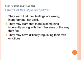 THE DISMISSIVE PARENT
Effects of this style on children
? They learn that their feelings are wrong,
  inappropriate, not valid.
? They may learn that there is something
  inherently wrong with them because of the way
  they feel.
? They may have difficulty regulating their own
  emotions
 