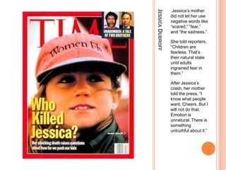 Jessica?s mother




JESSICA DUBROFF
                  did not let her use
                  negative words like
                  scared, fear,
                  and the sadness.

                  She told reporters,
                  Children are
                  fearless. That?s
                  their natural state
                  until adults
                  ingrained fear in
                  them.

                  After Jessica?s
                  crash, her mother
                  told the press, I
                  know what people
                  want. Cheers. But I
                  will not do that.
                  Emotion is
                  unnatural. There is
                  something
                  untruthful about it.
 