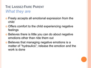 THE LAISSEZ-FAIRE PARENT
What they are
? Freely accepts all emotional expression from the
  child
? Offers comfort to the child experiencing negative
  feelings
? Believes there is little you can do about negative
  emotions other than ride them out
? Believes that managing negative emotions is a
  matter of hydraulics; release the emotion and the
  work is done
 