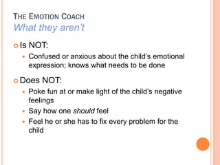 THE EMOTION COACH
What they arent
? Is   NOT:
  ?    Confused or anxious about the child?s emotional
       expression; knows what needs to be done

? Does     NOT:
  ?    Poke fun at or make light of the child?s negative
       feelings
  ?    Say how one should feel
  ?    Feel he or she has to fix every problem for the
       child
 