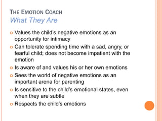 THE EMOTION COACH
What They Are
? Values the child?s negative emotions as an
  opportunity for intimacy
? Can tolerate spending time with a sad, angry, or
  fearful child; does not become impatient with the
  emotion
? Is aware of and values his or her own emotions

? Sees the world of negative emotions as an
  important arena for parenting
? Is sensitive to the child?s emotional states, even
  when they are subtle
? Respects the child?s emotions
 