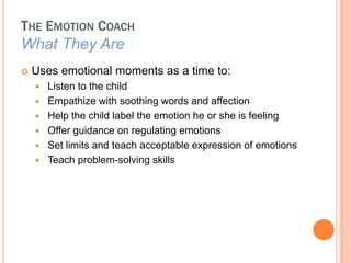 THE EMOTION COACH
What They Are
?   Uses emotional moments as a time to:
    ?   Listen to the child
    ?   Empathize with soothing words and affection
    ?   Help the child label the emotion he or she is feeling
    ?   Offer guidance on regulating emotions
    ?   Set limits and teach acceptable expression of emotions
    ?   Teach problem-solving skills
 