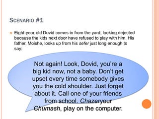 SCENARIO #1
?   Eight-year-old Dovid comes in from the yard, looking dejected
    because the kids next door have refused to play with him. His
    father, Moishe, looks up from his sefer just long enough to
    say:


              Not again! Look, Dovid, you?re a
             big kid now, not a baby. Don?t get
             upset every time somebody gives
             you the cold shoulder. Just forget
              about it. Call one of your friends
                  from school. Chazeryour
             Chumash, play on the computer.
 