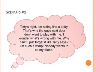 SCENARIO #1


       Tatty?s right. I?m acting like a baby.
          That?s why the guys next door
           don?t want to play with me. I
       wonder what?s wrong with me. Why
       can?t I just forget it like Tatty says?
       I?m such a wimp! Nobody wants to
                    be my friend.
 