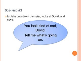 SCENARIO #2
?   Moishe puts down the sefer, looks at Dovid, and
    says:

                 You look kind of sad,
                        Dovid.
                 Tell me what?s going
                         on.
 