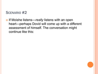 SCENARIO #2
?   If Moishe listensreally listens with an open
    heartperhaps Dovid will come up with a different
    assessment of himself. The conversation might
    continue like this:
 