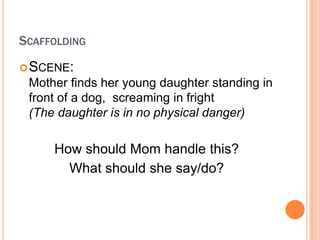 SCAFFOLDING
? SCENE:
 Mother finds her young daughter standing in
 front of a dog, screaming in fright
 (The daughter is in no physical danger)

     How should Mom handle this?
       What should she say/do?
 
