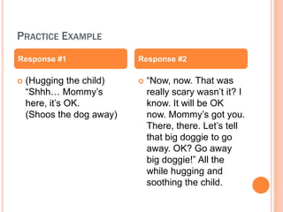 PRACTICE EXAMPLE
Response #1                Response #2

?   (Hugging the child)    ?   Now, now. That was
    Shhh Mommy?s             really scary wasn?t it? I
    here, it?s OK.             know. It will be OK
    (Shoos the dog away)       now. Mommy?s got you.
                               There, there. Let?s tell
                               that big doggie to go
                               away. OK? Go away
                               big doggie! All the
                               while hugging and
                               soothing the child.
 