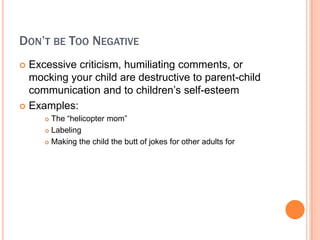 DONT BE TOO NEGATIVE
? Excessive criticism, humiliating comments, or
  mocking your child are destructive to parent-child
  communication and to children?s self-esteem
? Examples:
     ? The helicopter mom
     ? Labeling

     ? Making the child the butt of jokes for other adults for
 