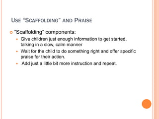 USE SCAFFOLDING AND PRAISE
?   Scaffolding components:
    ? Give children just enough information to get started,
      talking in a slow, calm manner
    ? Wait for the child to do something right and offer specific
      praise for their action.
    ? Add just a little bit more instruction and repeat.
 