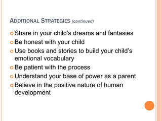 ADDITIONAL STRATEGIES (continued)
? Share in your child?s dreams and fantasies
? Be honest with your child

? Use books and stories to build your child?s
  emotional vocabulary
? Be patient with the process

? Understand your base of power as a parent

? Believe in the positive nature of human
  development
 
