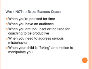 WHEN NOT TO BE AN EMOTION COACH
? When  you?re pressed for time
? When you have an audience

? When you are too upset or too tired for
  coaching to be productive
? When you need to address serious
  misbehavior
? When your child is faking an emotion to
  manipulate you
 