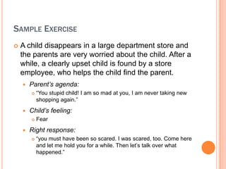 SAMPLE EXERCISE
?   A child disappears in a large department store and
    the parents are very worried about the child. After a
    while, a clearly upset child is found by a store
    employee, who helps the child find the parent.
    ?   Parents agenda:
        ?   You stupid child! I am so mad at you, I am never taking new
            shopping again.
    ?   Childs feeling:
        ?   Fear
    ?   Right response:
        ?   you must have been so scared. I was scared, too. Come here
            and let me hold you for a while. Then let?s talk over what
            happened.
 